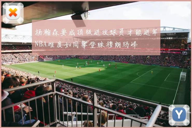 杨瀚森要成顶级进攻球员才能进军NBA难度如同攀登珠穆朗玛峰