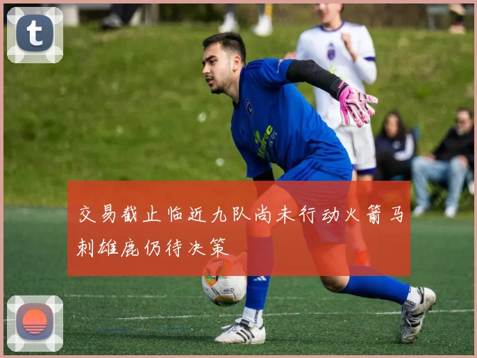 交易截止临近九队尚未行动火箭马刺雄鹿仍待决策
