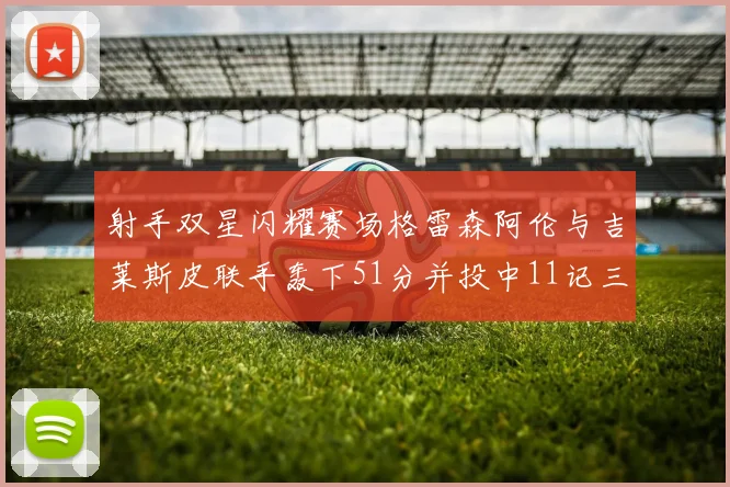 射手双星闪耀赛场格雷森阿伦与吉莱斯皮联手轰下51分并投中11记三分球