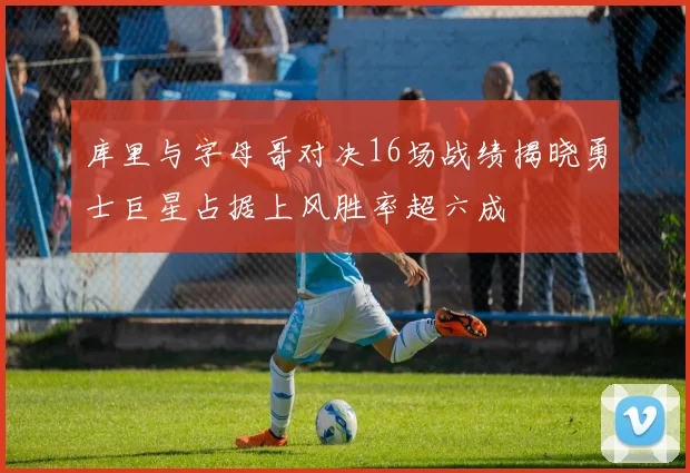 库里与字母哥对决16场战绩揭晓勇士巨星占据上风胜率超六成