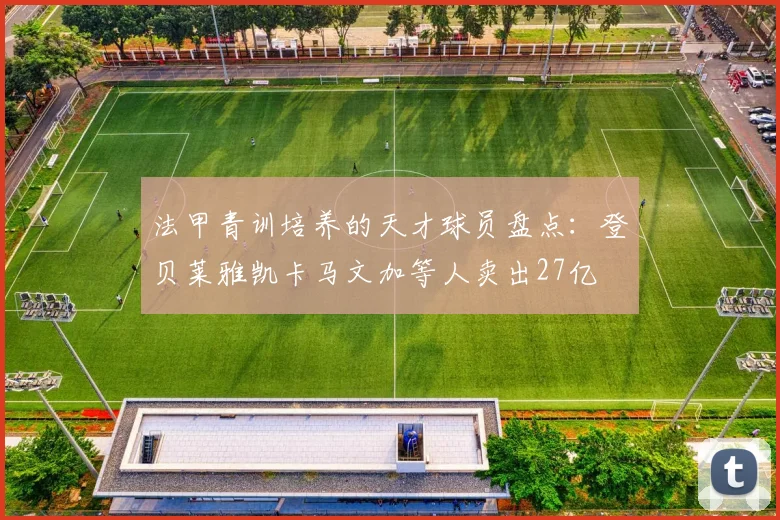法甲青训培养的天才球员盘点：登贝莱雅凯卡马文加等人卖出27亿